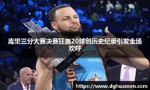 库里三分大赛决赛狂轰20球创历史纪录引发全场欢呼